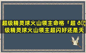 超级精灵球火山领主命格「超 🦁 级精灵球火山领主超闪好还是天启 🐋 好」